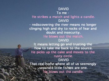 DAVID To me - [He strikes a match and lights a candle.] DAVID - rediscovering the river means no longer clinging high and dry to rocks of fear and doubt and insecurity. [He blows out the match.] DAVID It means letting go and trusting the flow to take me back to the source. [He picks up the cake and moves to the rusty circle.] DAVID That real home where all of us seemingly separate little fishies are one. [He blows out the candle.]
