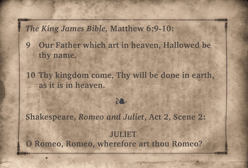 The King James Bible, Matthew 6:9-10: Our Father which are in heaven, Hallowed by they name. Thy kingdom come, Thy will be done in earth, as it is in heaven. Shakespeare, Romeo and Juliet, Act 2, Scene 2. Juliet: O Romeo, Romeo, wherefore are thou Romeo?