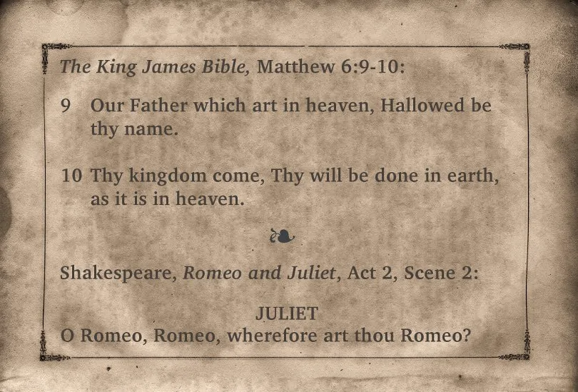 The King James Bible, Matthew 6:9-10: Our Father which are in heaven, Hallowed by they name. Thy kingdom come, Thy will be done in earth, as it is in heaven. Shakespeare, Romeo and Juliet, Act 2, Scene 2. Juliet: O Romeo, Romeo, wherefore are thou Romeo?