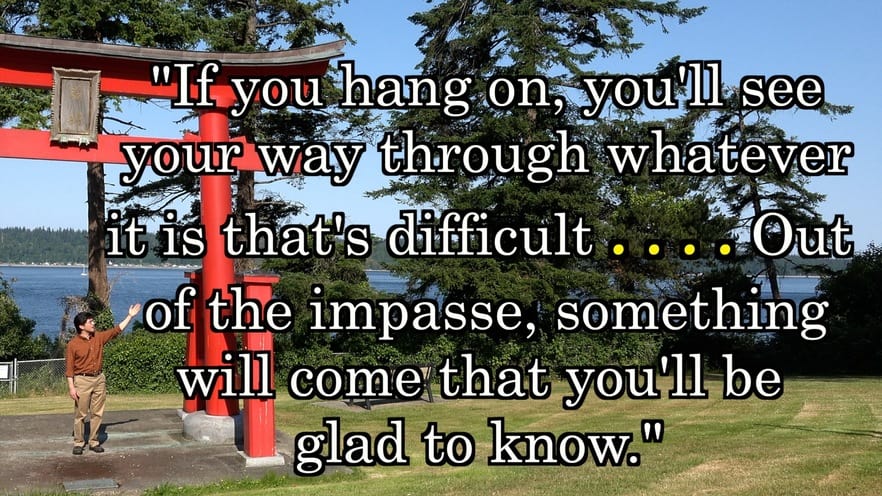 “If you hang on, you’ll see your way through whatever it is that’s difficult . . . . Out of the impasse, something will come that you’ll be glad to know.”