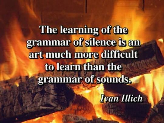 "The learning of the grammar of silence is an art much more difficult to learn than the grammar of sounds." Ivan Illich
