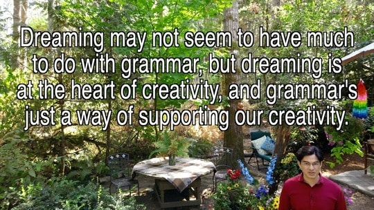 Dreaming may not seem to have much to do with grammar, but dreaming is at the heart of creativity, and grammar's just a way of supporting our creativity.